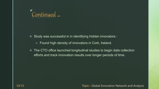 z
 Study was successful in in identifying hidden innovators :
 Found high density of innovators in Cork, Ireland.
 The CTO office launched longitudinal studies to begin data collection
efforts and track innovation results over longer periods of time.
 