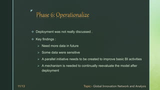 z
 Deployment was not really discussed .
 Key findings :
 Need more data in future
 Some data were sensitive
 A parallel initiative needs to be created to improve basic BI activities
 A mechanism is needed to continually reevaluate the model after
deployment
 