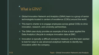z
 Global Innovation Network and Analytics (GINA) team is a group of senior
technologists located in centers of excellence (COEs) around the world.
 This team’s charter is to engage employees across global COEs to drive
innovation, research, and university partnerships.
 The GINA case study provides an example of how a team applied the
Data Analytics Lifecycle to analyze innovation data at EMC.
 Innovation is typically a difficult concept to measure, and this team wanted
to look for ways to use advanced analytical methods to identify key
innovators within the company.
 