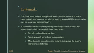 z
 The GINA team thought its approach would provide a means to share
ideas globally and increase knowledge sharing among GINA members who
may be separated geographically .
 It planned to create a data repository containing both structured and
unstructured data to accomplish three main goals:
 Store formal and informal data.
 Track research from global technologists.
 Mine the data for patterns and insights to improve the team’s
operations and strategy
 