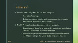 z
 The data for the project fell into two main categories :-
 Innovation Roadmap.
 Data encompassed minutes and notes representing innovation
and research activity from around the world.
 The GINA (Hypothesis) can be grouped into two categories :-
 Descriptive analytics of what is currently happening to spark further
creativity, collaboration, and asset generation.
 Predictive analytics to advise executive management of where it
should be investing in the future. Global Innovation Network.
 