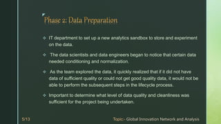 z
 IT department to set up a new analytics sandbox to store and experiment
on the data.
 The data scientists and data engineers began to notice that certain data
needed conditioning and normalization.
 As the team explored the data, it quickly realized that if it did not have
data of sufficient quality or could not get good quality data, it would not be
able to perform the subsequent steps in the lifecycle process.
 Important to determine what level of data quality and cleanliness was
sufficient for the project being undertaken.
 
