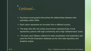 z
 Fig shows social graphs that portray the relationships between idea
submitters within GINA.
 Each colour represents an innovator from a different country.
 The large dots with red circles around them represent hubs. A hub
represents a person with high connectivity and a high “betweenness” score.
 The team used Tableau software for data visualization and exploration and
used the Pivotal Greenplum database as the main data repository and
analytics engine.
 