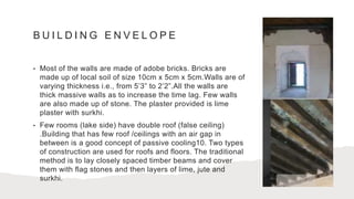 B U I L D I N G E N V E L O P E
• Most of the walls are made of adobe bricks. Bricks are
made up of local soil of size 10cm x 5cm x 5cm.Walls are of
varying thickness i.e., from 5’3” to 2’2”.All the walls are
thick massive walls as to increase the time lag. Few walls
are also made up of stone. The plaster provided is lime
plaster with surkhi.
• Few rooms (lake side) have double roof (false ceiling)
.Building that has few roof /ceilings with an air gap in
between is a good concept of passive cooling10. Two types
of construction are used for roofs and floors. The traditional
method is to lay closely spaced timber beams and cover
them with flag stones and then layers of lime, jute and
surkhi.
 