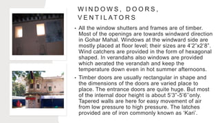W I N D O W S , D O O R S ,
V E N T I L AT O R S
• All the window shutters and frames are of timber.
Most of the openings are towards windward direction
in Gohar Mahal. Windows at the windward side are
mostly placed at floor level; their sizes are 4’2”x2’8”.
Wind catchers are provided in the form of hexagonal
shaped. In verandahs also windows are provided
which aerated the verandah and keep the
temperature down even in hot summer afternoons.
• Timber doors are usually rectangular in shape and
the dimensions of the doors are varied place to
place. The entrance doors are quite huge. But most
of the internal door height is about 5’3”-5’6’’only.
Tapered walls are here for easy movement of air
from low pressure to high pressure. The latches
provided are of iron commonly known as ‘Kari’.
 