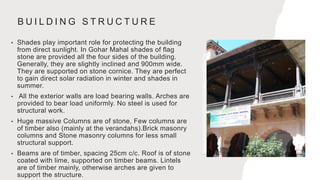 B U I L D I N G S T R U C T U R E
• Shades play important role for protecting the building
from direct sunlight. In Gohar Mahal shades of flag
stone are provided all the four sides of the building.
Generally, they are slightly inclined and 900mm wide.
They are supported on stone cornice. They are perfect
to gain direct solar radiation in winter and shades in
summer.
• All the exterior walls are load bearing walls. Arches are
provided to bear load uniformly. No steel is used for
structural work.
• Huge massive Columns are of stone, Few columns are
of timber also (mainly at the verandahs).Brick masonry
columns and Stone masonry columns for less small
structural support.
• Beams are of timber, spacing 25cm c/c. Roof is of stone
coated with lime, supported on timber beams. Lintels
are of timber mainly, otherwise arches are given to
support the structure.
 
