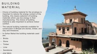 B U I L D I N G
M AT E R I A L
• Choice of building material for the envelope is
important to reduce the energy content of the
building, this means selection of building
materials which use low energy in their
manufacturing. The choice of building
material is also important to achieve indoor
comfort.
• The natural building materials available for
construction in Bhopal are stones, timber, and
clay and limestone.
• In Gohar Mahal the building materials used
are;
• Bricks
• Stone
• Timber
• Lime
• Sandstone
• Jute fabric
 