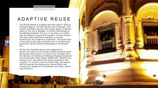 A D A P T I V E R E U S E
• The Gohar Mahal is a palace that was built in 1820 by
Qudisiya Begum, the first female ruler of Bhopal. This
historic landmark portrays the unique legacy of female
rulers in the city of Nawabs. Currently maintained by
the Madhya Pradesh Tourism, it has been converted
into an exhibition space and museum. It hosts various
arts and crafts exhibitions regularly, providing
livelihood to the indigenous craftsmen. The upper floor
of the palace has been converted into a museum that
preserves various artifacts belonging to the Nawabi
era.
• Earlier this beautiful palace was neglected by
government and the structural condition became worst
during late 20th century. In 2003 on an invitation from
the Ministry of Textiles and Madhya Pradesh Handloom
and Handicrafts Vikas Nigam (MPHHVN), INTACH has
worked out a restoration and reuse proposal for the
complex. To convert it into an Urban Haat, the palace
will be restored maintaining the original fabric and
construction details of the buildings and finally inserts
new functions.
 