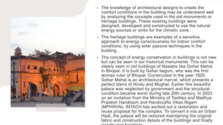 • The knowledge of architectural designs to create the
comfort conditions in the building may be understand well
by analyzing the concepts used in the old monuments or
heritage buildings. These existing buildings were
designed, developed and constructed to use the natural
energy sources or sinks for the climatic zone.
• The heritage buildings are examples of a sensitive
approach to energy consciousness for indoor comfort
conditions, by using solar passive techniques in the
building.
• The concept of energy conservation in buildings is not new
but can be seen in our historical monuments. This can be
clearly seen in old buildings of Nawabs like Gohar Mahal
in Bhopal. It is built by Gohar begum, who was the first
woman ruler of Bhopal. Constructed in the year 1820,
Gohar Mahal is an architectural marvel, which presents a
perfect blend of Hindu and Mughal. Earlier this beautiful
palace was neglected by government and the structural
condition became worst during late 20th century. In 2003
on an invitation from the Ministry of Textiles and Madhya
Pradesh Handloom and Handicrafts Vikas Nigam
(MPHHVN), INTACH has worked out a restoration and
reuse proposal for the complex. To convert it into an Urban
Haat, the palace will be restored maintaining the original
fabric and construction details of the buildings and finally
 