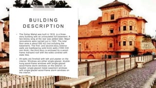 B U I L D I N G
D E S C R I P T I O N
• The Gohar Mahal was built in 1818, is a three-
story building with an uninsulated full basement. A
two-storey wing at the rear was added later. Major
renovations were carried out in 1922. The total
floor area is about 650 m2 (not including the
basement). The first- and second-story exterior
walls are loadbearing solid brick walls (1000-330
mm thick), the third story is enclosed by a wood-
frame mansard roof with the sides covered with
slate tiles.
• All walls are finished with lath and plaster on the
interior. Windows are either single-glazed, double-
hung wood-frame windows with single-glazed
wood-frame storm windows on the exterior; or
leaded, single-glazed metal-casement windows
with single-glazed wood-frame storm windows on
the interior.
 