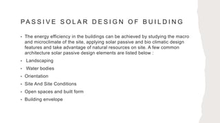 PA S S I V E S O L A R D E S I G N O F B U I L D I N G
• The energy efficiency in the buildings can be achieved by studying the macro
and microclimate of the site, applying solar passive and bio climatic design
features and take advantage of natural resources on site. A few common
architecture solar passive design elements are listed below :
• Landscaping
• Water bodies
• Orientation
• Site And Site Conditions
• Open spaces and built form
• Building envelope
 