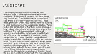 L A N D S C A P E
• Landscaping by vegetation is one of the most
effective ways of altering microclimate for better
conditions. Trees provide buffer to sun, heat, noise,
air pollution. As Gohar mahal is built towards lake
side ,there is a dense vegetation around it. These
trees ,plants and water body near by help the building
to keep cool in summer by evaporation cooling. Water
bodies like ponds, lake or fountains in the landscape
help reduce microclimate air temperature around the
buildings. The building consists of multi-level
planning, as the building is built on a small hill with
the different levels gradually increasing in height
towards the north -east direction. Hence Ground
cooling by earth berming keep the inside temperature
much down in summer and moderate in winter. Gohar
Mahal part, which is in contact with earth benefits from
huge thermal mass of adjacent ground and is thus not
affected by hot and cold climate, shown below the rear
view of Gohar Mahal. the maximum openings are
towards the lake side i.e. .in south west direction, to get
the cool air in and let the hot air out. This makes building
 