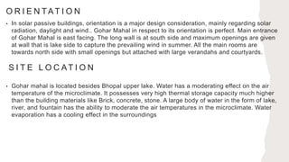 O R I E N TAT I O N
• In solar passive buildings, orientation is a major design consideration, mainly regarding solar
radiation, daylight and wind.. Gohar Mahal in respect to its orientation is perfect. Main entrance
of Gohar Mahal is east facing. The long wall is at south side and maximum openings are given
at wall that is lake side to capture the prevailing wind in summer. All the main rooms are
towards north side with small openings but attached with large verandahs and courtyards.
S I T E L O C AT I O N
• Gohar mahal is located besides Bhopal upper lake. Water has a moderating effect on the air
temperature of the microclimate. It possesses very high thermal storage capacity much higher
than the building materials like Brick, concrete, stone. A large body of water in the form of lake,
river, and fountain has the ability to moderate the air temperatures in the microclimate. Water
evaporation has a cooling effect in the surroundings
 