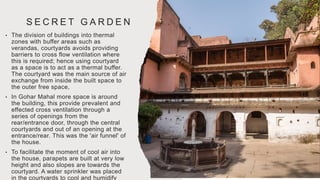 S E C R E T G A R D E N
• The division of buildings into thermal
zones with buffer areas such as
verandas, courtyards avoids providing
barriers to cross flow ventilation where
this is required; hence using courtyard
as a space is to act as a thermal buffer.
The courtyard was the main source of air
exchange from inside the built space to
the outer free space,
• In Gohar Mahal more space is around
the building, this provide prevalent and
effected cross ventilation through a
series of openings from the
rear/entrance door, through the central
courtyards and out of an opening at the
entrance/rear. This was the 'air funnel' of
the house.
• To facilitate the moment of cool air into
the house, parapets are built at very low
height and also slopes are towards the
courtyard. A water sprinkler was placed
in the courtyards to cool and humidify
 