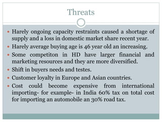 Threats
 Harely ongoing capacity restraints caused a shortage of
supply and a loss in domestic market share recent year.
 Harely average buying age is 46 year old an increasing.
 Some competiton in HD have larger financial and
marketing resources and they are more diversified.
 Shift in buyers needs and testes.
 Customer loyalty in Europe and Asian countries.
 Cost could become expensive from international
importing- for example- in India 60% tax on total cost
for importing an automobile an 30% road tax.
 