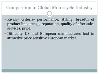 Competition in Global Motorcycle Industry
 Rivalry criteria- performance, styling, breadth of
product line, image, reputation, quality of after sales
services, price.
 Difficulty US and European manufactures had in
attractive price sensitive european market.
 