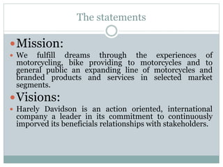 The statements
Mission:
 We fulfill dreams through the experiences of
motorcycling, bike providing to motorcycles and to
general public an expanding line of motorcycles and
branded products and services in selected market
segments.
Visions:
 Harely Davidson is an action oriented, international
company a leader in its commitment to continuously
imporved its beneficials relationships with stakeholders.
 