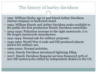 The history of harley davidson
 1991: William Harley age 21 and friend Arthur Davidson
started company in backward stand.
 1993: William Harely and Arther Davidson make available to
the public the first production Harely Davidson motorbike.
 1904-1940: Prduction increase to the right motercycle. it is
the largest motorcycle manufacture.
 1941-1944: Normal sale for military purposes.
 1945-1969: World War-ii ends and HD produced almost
90000 for military use.
 1969-2000: Normal activities.
 2003: Harely Davidson introduced lightning XB59.
 2007: Harely Davidson financial services financced 50% of
new HD motorcycles retiled by independent dealers in the US.
 