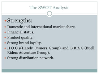 The SWOT Analysis
Strengths:
 Domestic and international market share.
 Financial status.
 Product quality.
 Strong brand loyalty.
 H.O.G.s(Harely Owners Group) and B.R.A.G.(Buell
Riders Adventure Group).
 Strong distribution network.
 
