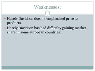 Weaknesses:
 Harely Davidson doesn’t emphasized price its
products.
 Harely Davidson has had difficulty gaining market
share in some european countries.
 
