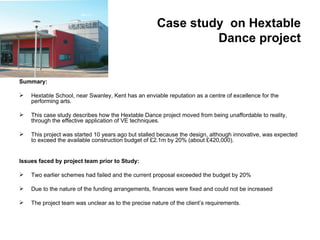 Case study on Hextable
                                                              Dance project


Summary:

   Hextable School, near Swanley, Kent has an enviable reputation as a centre of excellence for the
    performing arts.

   This case study describes how the Hextable Dance project moved from being unaffordable to reality,
    through the effective application of VE techniques.

   This project was started 10 years ago but stalled because the design, although innovative, was expected
    to exceed the available construction budget of £2.1m by 20% (about £420,000).


Issues faced by project team prior to Study:

   Two earlier schemes had failed and the current proposal exceeded the budget by 20%

   Due to the nature of the funding arrangements, finances were fixed and could not be increased

   The project team was unclear as to the precise nature of the client’s requirements.
 
