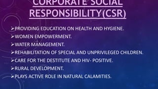 CORPORATE SOCIAL
RESPONSIBILITY(CSR)
PROVIDING EDUCATION ON HEALTH AND HYGIENE.
WOMEN EMPOWERMENT.
WATER MANAGEMENT.
REHABILITATION OF SPECIAL AND UNPRIVILEGED CHILDREN.
CARE FOR THE DESTITUTE AND HIV- POSITIVE.
RURAL DEVELOPMENT.
PLAYS ACTIVE ROLE IN NATURAL CALAMITIES.
 