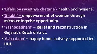 • ‘Lifebuoy swasthya chetana’- health and hygiene.
• ‘Shakti’ – empowerment of women through
micro-enterprise opportunity.
• ‘Yashodadham’ – Relief and reconstruction in
Gujarat's Kutch district.
• ‘Asha daan’ – happy home actively supported by
HUL.
 