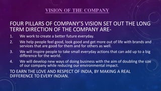 VISION OF THE COMPANY
FOUR PILLARS OF COMPANY’S VISION SET OUT THE LONG
TERM DIRECTION OF THE COMPANY ARE-
1. We work to create a better future everyday.
2. We help people feel good, look good and get more out of life with brands and
services that are good for them and for others as well.
3. We will inspire people to take small everyday actions that can add up to a big
difference for the world.
4. We will develop new ways of doing business with the aim of doubling the size
of our company while reducing our environmental impact.
TO EARN THE LOVE AND RESPECT OF INDIA, BY MAKING A REAL
DIFFERENCE TO EVERY INDIAN.
 