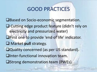GOOD PRACTICES
Based on Socio-economic segmentation.
 Cutting edge product feature (didn’t rely on
electricity and pressurized water)
First one to provide ‘end of life’ indicator.
 Market pull strategy.
Quality concerned (as per US standard).
Inter-functional innovation team.
Strong demonstration team (PWEs).
 