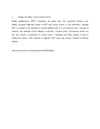 a. Explain the effects on her cervical tissue/s.
Human papillomavirus (HPV) contaminate the genital tract. The association between some
definite oncogenic (high-risk) strains of HPV and cervical cancer is well well-known. Although
HPV is essential to the alteration of cervical epithelial cells, it is not necessary, and a diversity of
cofactors and molecular events influence to develop a cervical cancer. Precancerous lesions are
first step towards a progression of cervical cancer. Cytological and biopsy analysis is done to
confirm the disease. Early detection of high-risk HPV types may increase treatment in infected
patients.
https://www.ncbi.nlm.nih.gov/pmc/articles/PMC145302/
 