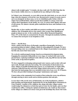 almost walk straight again." Certainly, she does walk well. The little limp that she
has is barely visible; however, we should not let any child get to this stage.

In Vishnu's case, fortunately, we were able to turn the clock back, as we saw a lot of
hope when the surgeons reviewed her case. Reconstructive surgery in acute cases is
not even attempted. In those cases, we try to rehabilitate polio victims with the
Jaipur foot (artificial limb), which accords them mobility to a large extent and
reduces their dependence on the family. In a way, it restores their dignity and sense
of self-esteem. For almost a decade, polio eradication has been, and continues to be,
a priority.

Besides this, we have mother-and-child care projects reaching out to women and
children. Our 18 hospitals all over the country cater to more than 500,000 poor
people at almost no cost. At the world-class Aditya Birla Memorial Hospital in
Pune, 15% of the beds are earmarked for the poor. Through tele-medicine facilities,
we connect the rural poor to our hospitals as well.



Water — the life force
Water, which is the life force of all people, regardless of geography, has been a
perennial problem in India's villages, which are often plagued by drought. We have
been providing water on a continual basis to the villagers in proximity to our plants,
but this only meets their basic needs.

We evolved a multi-pronged strategy based on an integrated development plan.
Engaging the community influentials at every stage, we worked with water as the
pivotal factor, replacing traditional wells with bore wells, dug 400 feet into the belly
of the earth, to tap natural aquifers.

We have engaged in recharging underground water sources, such as tube wells and
open wells, through rainwater harvesting. The construction of check dams in as
many villages as possible facilitated the process, so, at Gindwania, in Nagda (MP),
rainwater collected from the roof of the village school is diverted to a water pipe
that feeds the hand pumps that were installed at intervals of one every 10–15 houses.
We have also provided training in the pumps' maintenance and repair.

Conservation at the community level consists of harvesting the excess run-off down
through catering to micro needs such as kitchen gardens and soak pits.

Let me share with you the story of Shakuntala, one of the beneficiaries, which is
both touching and inspirational. Shakuntala lives in the Dudhi Block of Renukoot in
Uttar Pradesh. A mother of five children, she, along with other village women,
would trudge five kilometres to fetch four pots of water for the family, and even that
would barely suffice. Voicing her opinion in timid tones, she would say that women
in the villages are children of a lesser God, given the hardships they faced. Our team
 