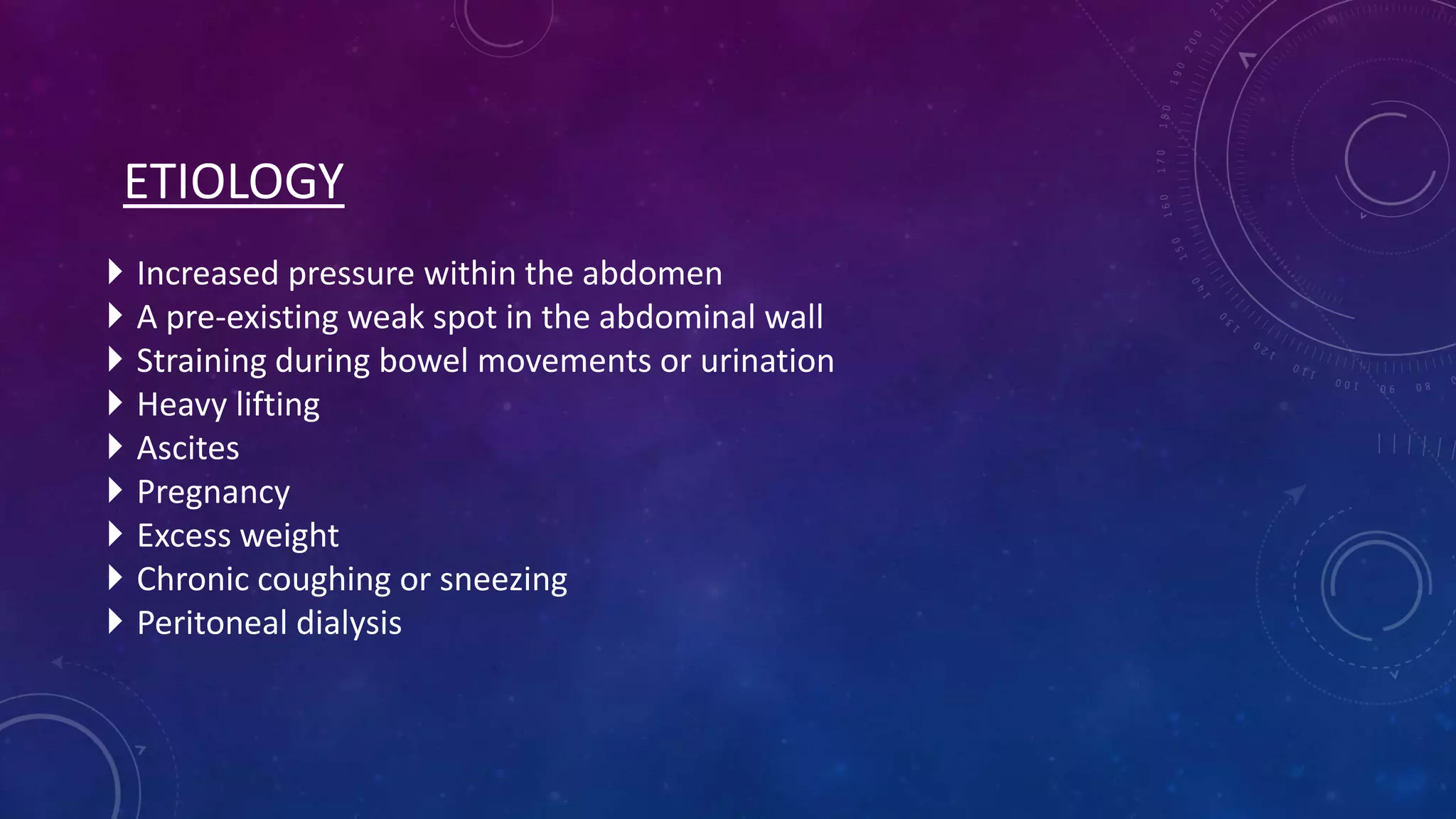 ETIOLOGY










Increased pressure within the abdomen
A pre-existing weak spot in the abdominal wall
Straining during bowel movements or urination
Heavy lifting
Ascites
Pregnancy
Excess weight
Chronic coughing or sneezing
Peritoneal dialysis

 