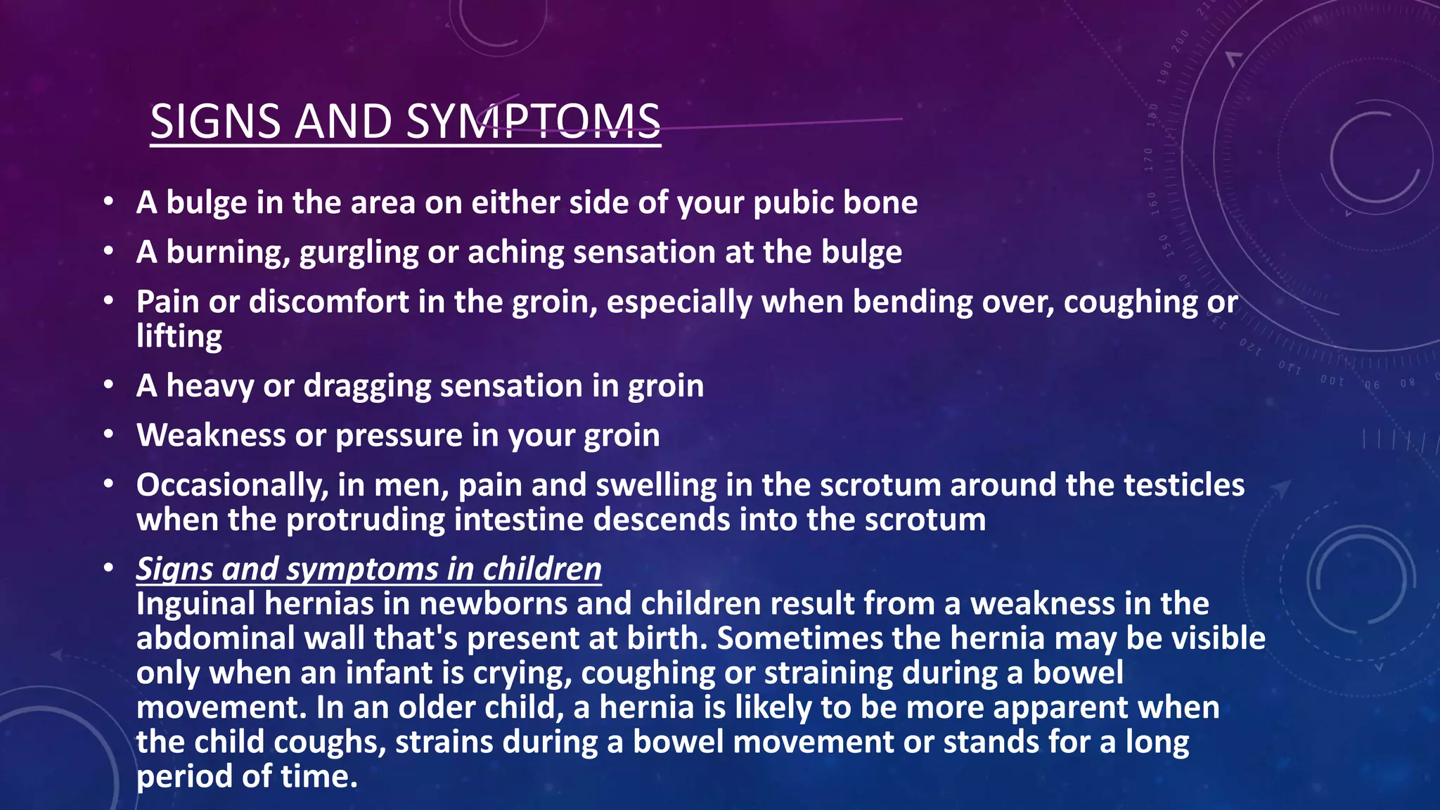 SIGNS AND SYMPTOMS
• A bulge in the area on either side of your pubic bone
• A burning, gurgling or aching sensation at the bulge
• Pain or discomfort in the groin, especially when bending over, coughing or
lifting
• A heavy or dragging sensation in groin
• Weakness or pressure in your groin
• Occasionally, in men, pain and swelling in the scrotum around the testicles
when the protruding intestine descends into the scrotum
• Signs and symptoms in children
Inguinal hernias in newborns and children result from a weakness in the
abdominal wall that's present at birth. Sometimes the hernia may be visible
only when an infant is crying, coughing or straining during a bowel
movement. In an older child, a hernia is likely to be more apparent when
the child coughs, strains during a bowel movement or stands for a long
period of time.

 