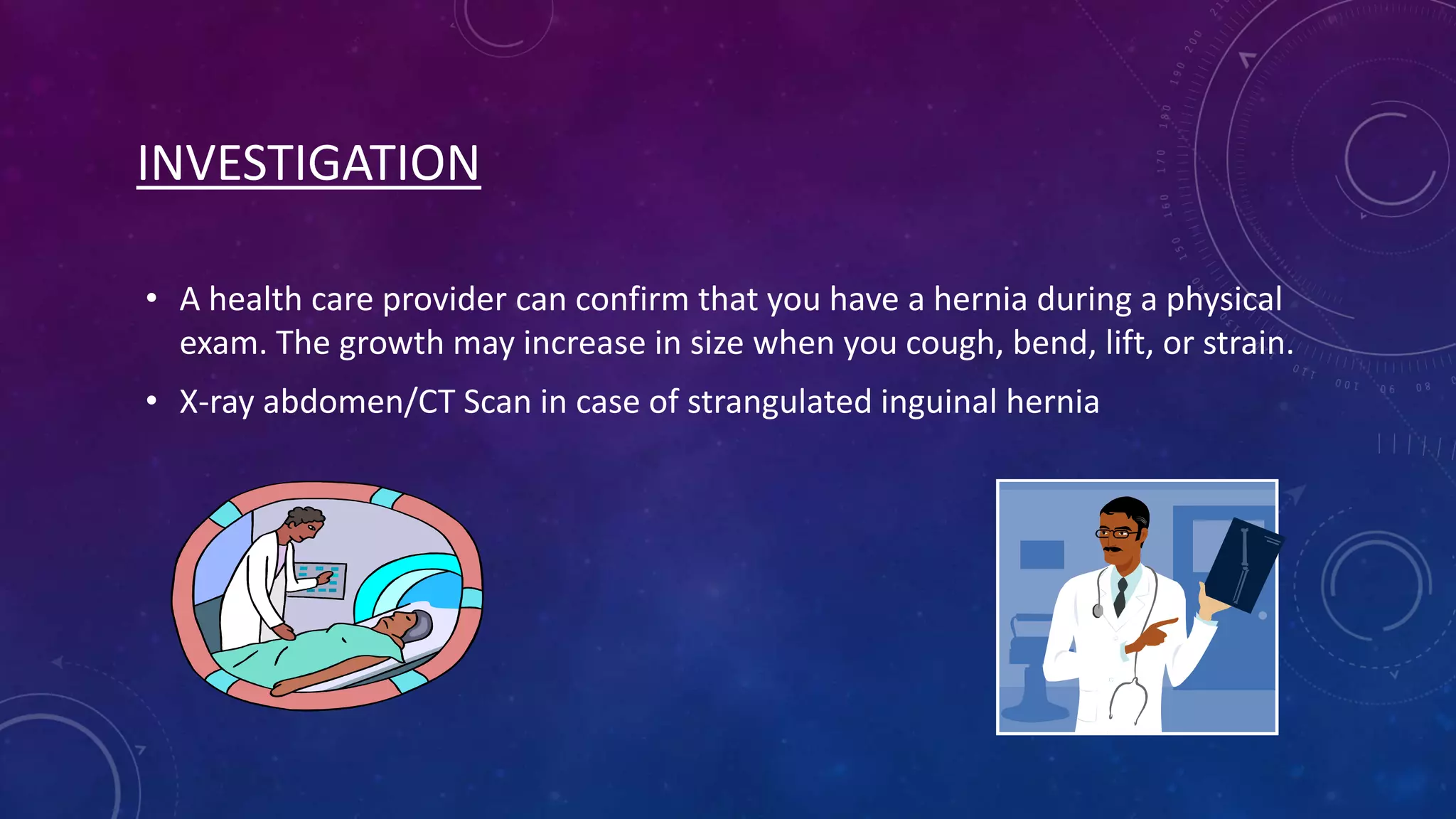 INVESTIGATION
• A health care provider can confirm that you have a hernia during a physical
exam. The growth may increase in size when you cough, bend, lift, or strain.
• X-ray abdomen/CT Scan in case of strangulated inguinal hernia

 