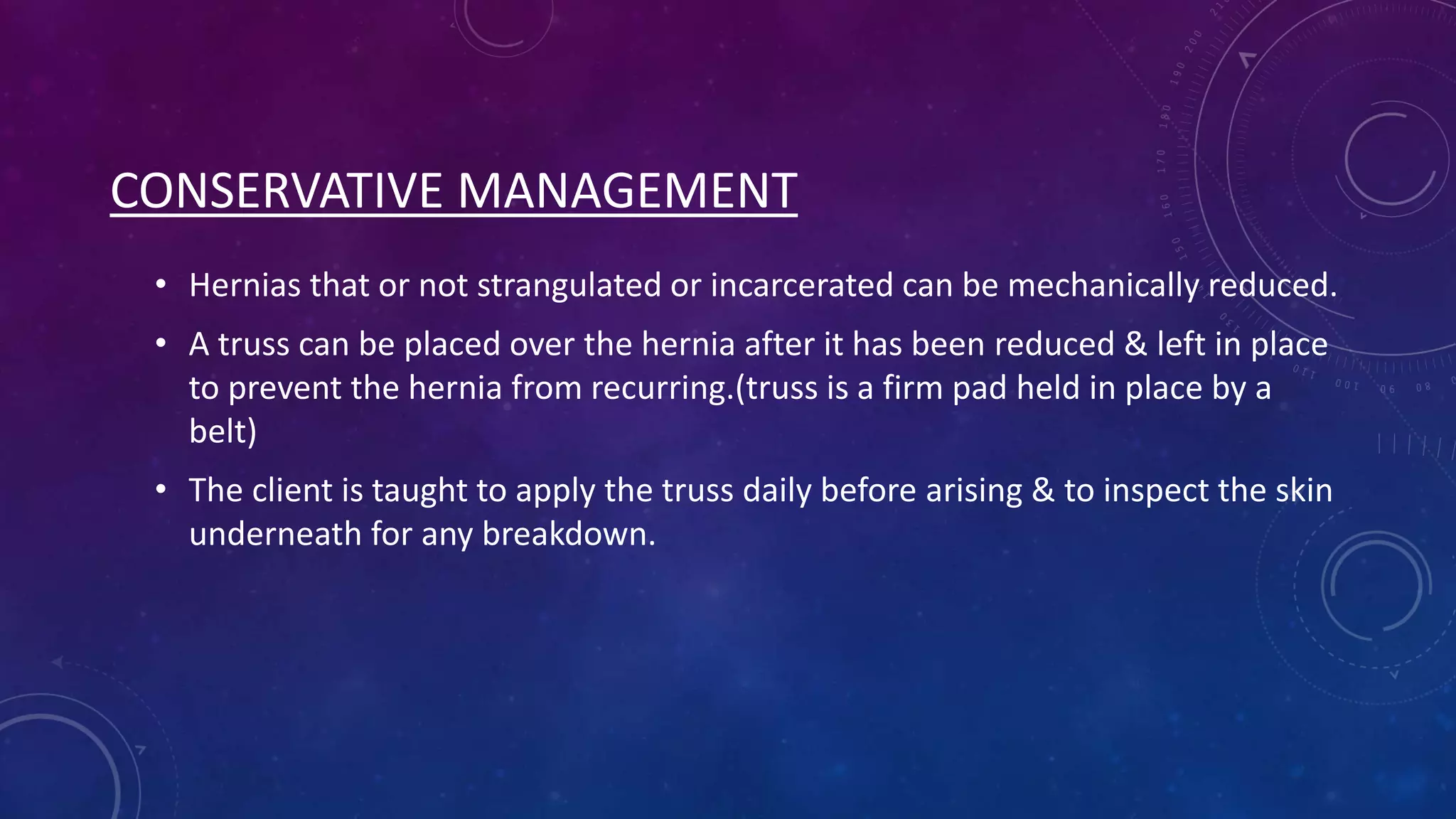 CONSERVATIVE MANAGEMENT
• Hernias that or not strangulated or incarcerated can be mechanically reduced.
• A truss can be placed over the hernia after it has been reduced & left in place
to prevent the hernia from recurring.(truss is a firm pad held in place by a
belt)
• The client is taught to apply the truss daily before arising & to inspect the skin
underneath for any breakdown.

 