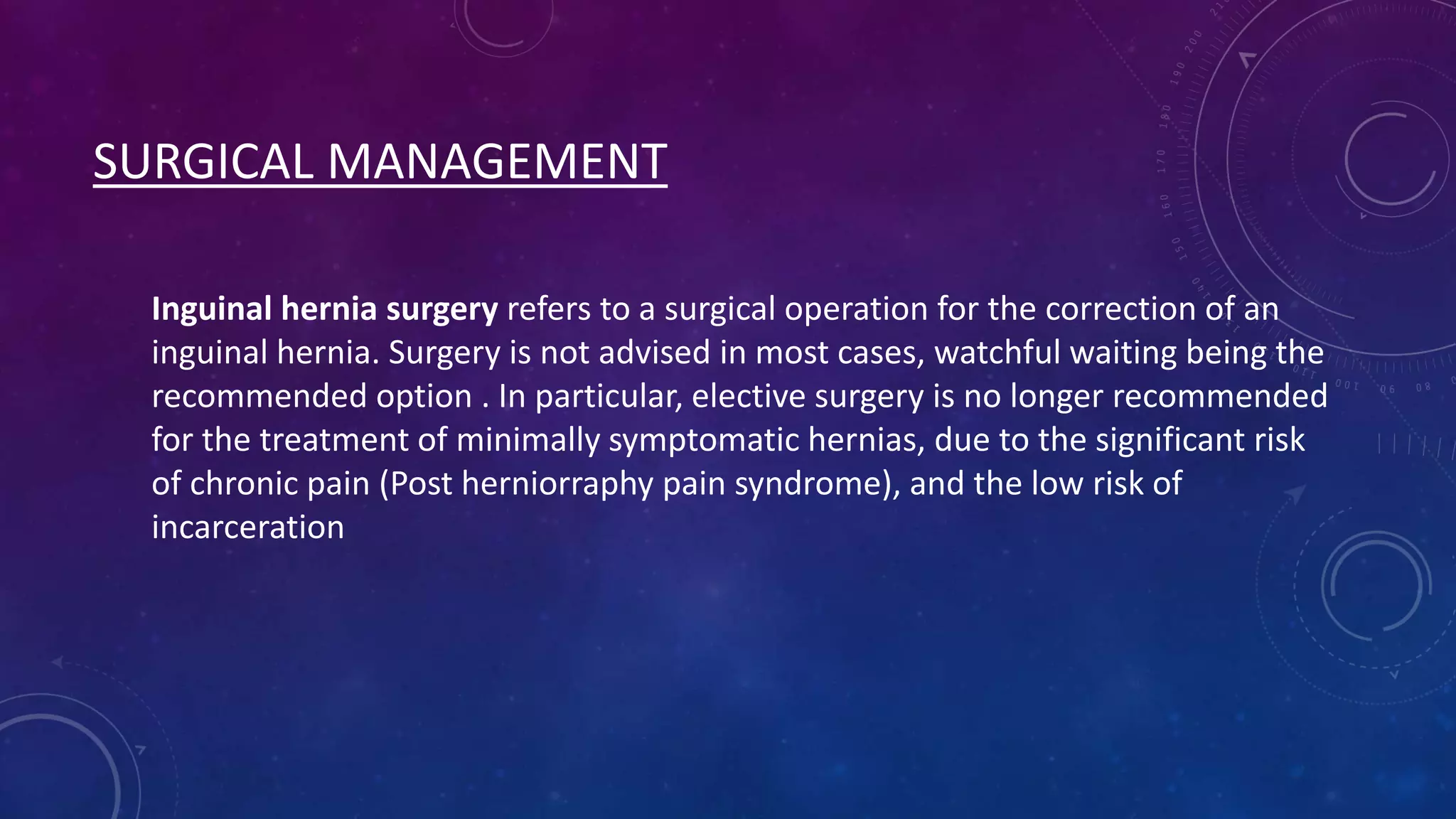 SURGICAL MANAGEMENT
Inguinal hernia surgery refers to a surgical operation for the correction of an
inguinal hernia. Surgery is not advised in most cases, watchful waiting being the
recommended option . In particular, elective surgery is no longer recommended
for the treatment of minimally symptomatic hernias, due to the significant risk
of chronic pain (Post herniorraphy pain syndrome), and the low risk of
incarceration

 