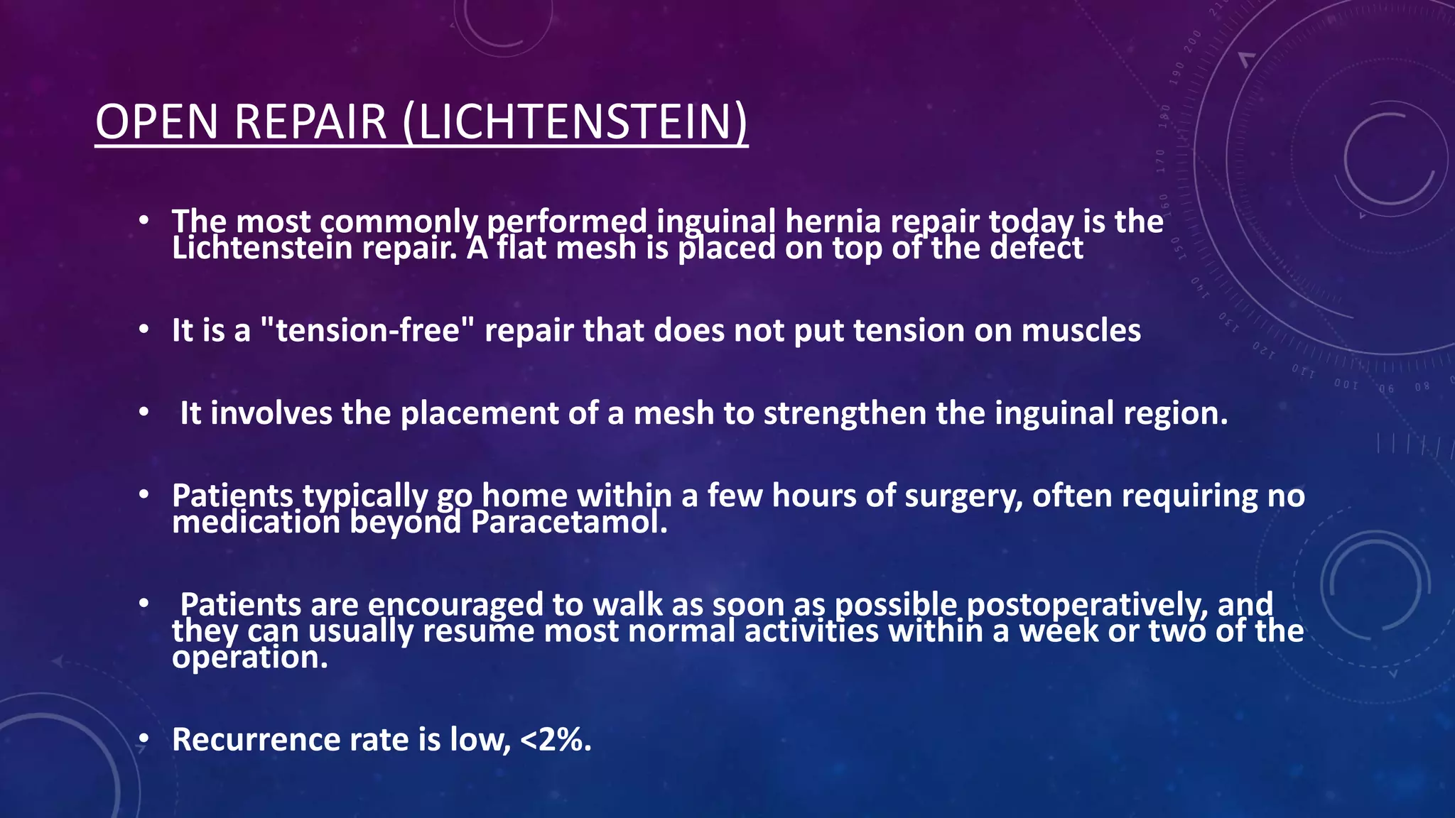 OPEN REPAIR (LICHTENSTEIN)
• The most commonly performed inguinal hernia repair today is the
Lichtenstein repair. A flat mesh is placed on top of the defect
• It is a "tension-free" repair that does not put tension on muscles
• It involves the placement of a mesh to strengthen the inguinal region.
• Patients typically go home within a few hours of surgery, often requiring no
medication beyond Paracetamol.
• Patients are encouraged to walk as soon as possible postoperatively, and
they can usually resume most normal activities within a week or two of the
operation.
• Recurrence rate is low, <2%.

 