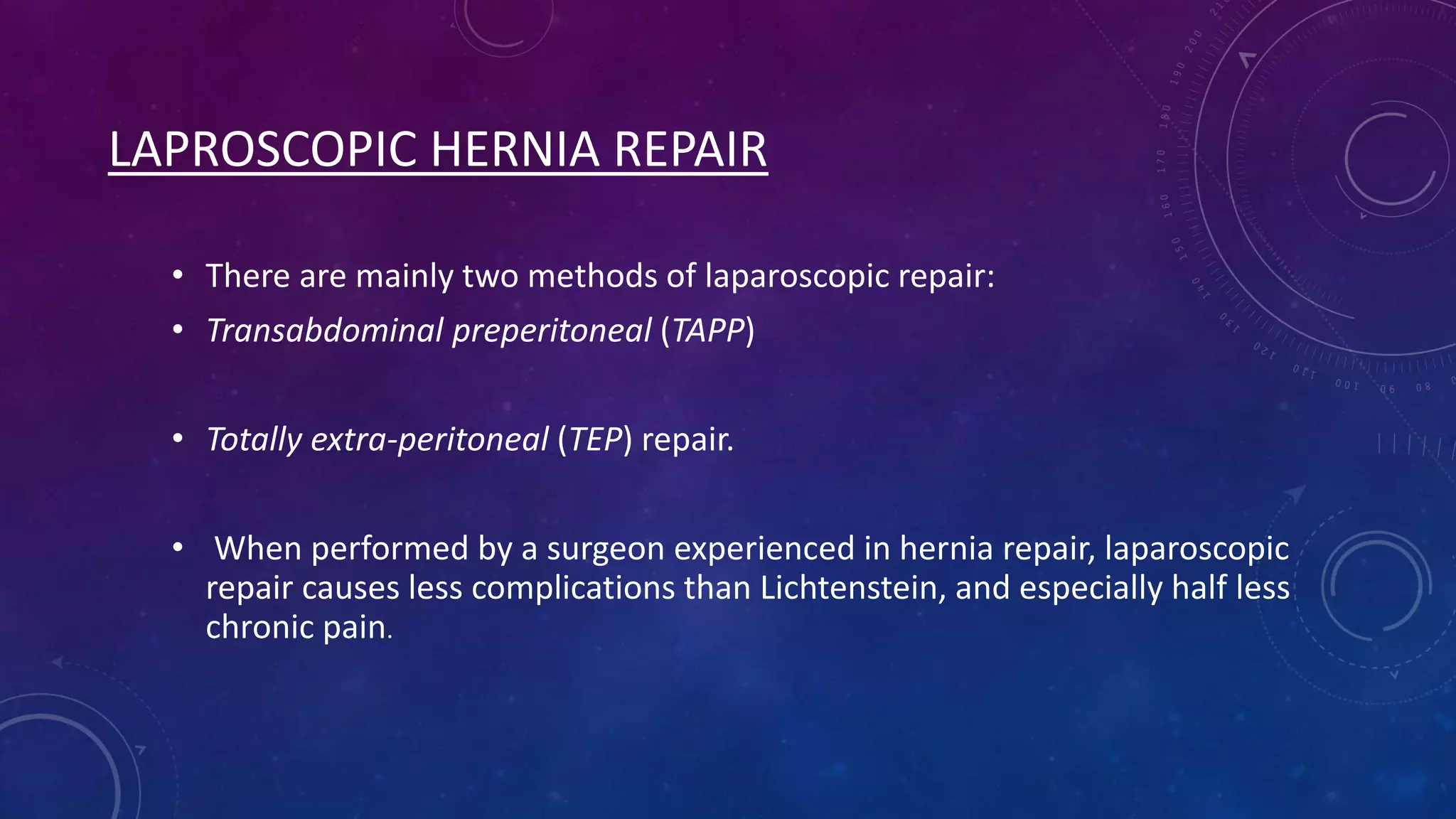 LAPROSCOPIC HERNIA REPAIR
• There are mainly two methods of laparoscopic repair:
• Transabdominal preperitoneal (TAPP)
• Totally extra-peritoneal (TEP) repair.
• When performed by a surgeon experienced in hernia repair, laparoscopic
repair causes less complications than Lichtenstein, and especially half less
chronic pain.

 
