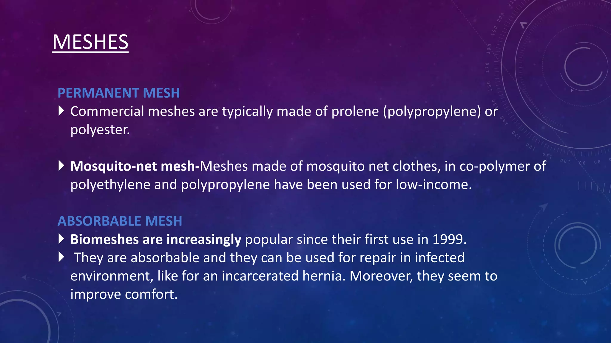 MESHES
PERMANENT MESH
 Commercial meshes are typically made of prolene (polypropylene) or
polyester.
 Mosquito-net mesh-Meshes made of mosquito net clothes, in co-polymer of
polyethylene and polypropylene have been used for low-income.
ABSORBABLE MESH
 Biomeshes are increasingly popular since their first use in 1999.
 They are absorbable and they can be used for repair in infected
environment, like for an incarcerated hernia. Moreover, they seem to
improve comfort.

 