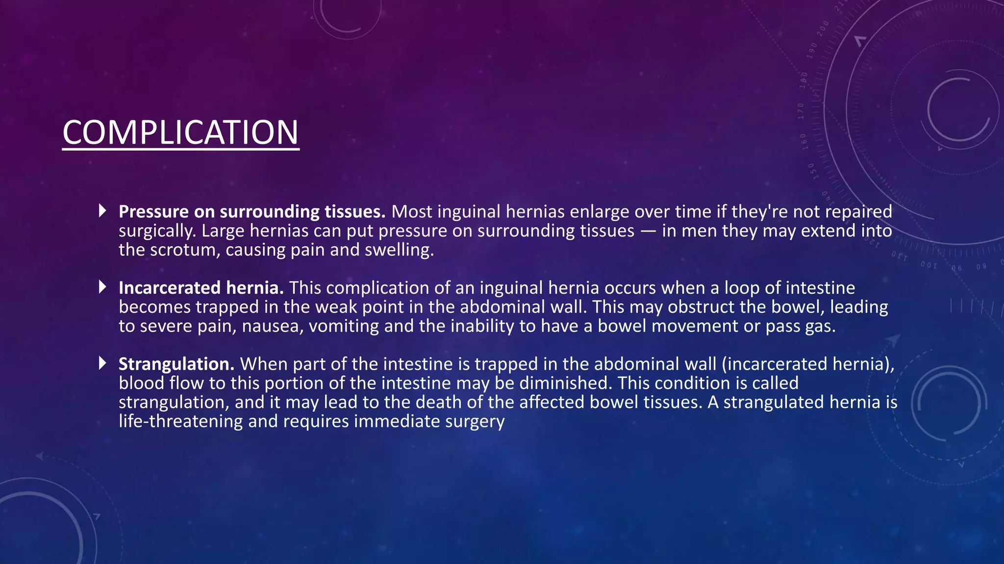 COMPLICATION
 Pressure on surrounding tissues. Most inguinal hernias enlarge over time if they're not repaired
surgically. Large hernias can put pressure on surrounding tissues — in men they may extend into
the scrotum, causing pain and swelling.
 Incarcerated hernia. This complication of an inguinal hernia occurs when a loop of intestine
becomes trapped in the weak point in the abdominal wall. This may obstruct the bowel, leading
to severe pain, nausea, vomiting and the inability to have a bowel movement or pass gas.
 Strangulation. When part of the intestine is trapped in the abdominal wall (incarcerated hernia),
blood flow to this portion of the intestine may be diminished. This condition is called
strangulation, and it may lead to the death of the affected bowel tissues. A strangulated hernia is
life-threatening and requires immediate surgery

 