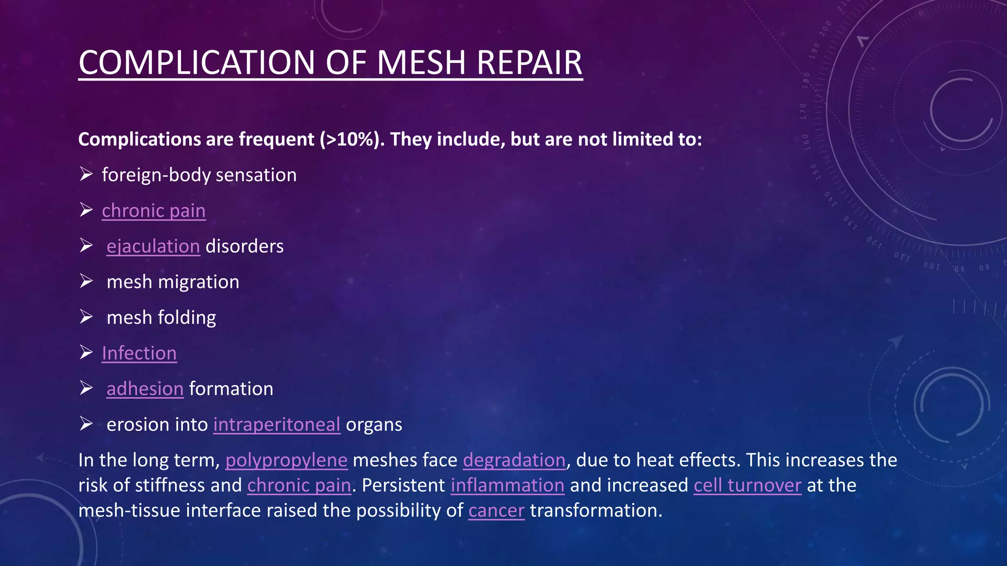 COMPLICATION OF MESH REPAIR
Complications are frequent (>10%). They include, but are not limited to:
 foreign-body sensation
 chronic pain
 ejaculation disorders
 mesh migration
 mesh folding
 Infection

 adhesion formation
 erosion into intraperitoneal organs
In the long term, polypropylene meshes face degradation, due to heat effects. This increases the
risk of stiffness and chronic pain. Persistent inflammation and increased cell turnover at the
mesh-tissue interface raised the possibility of cancer transformation.

 