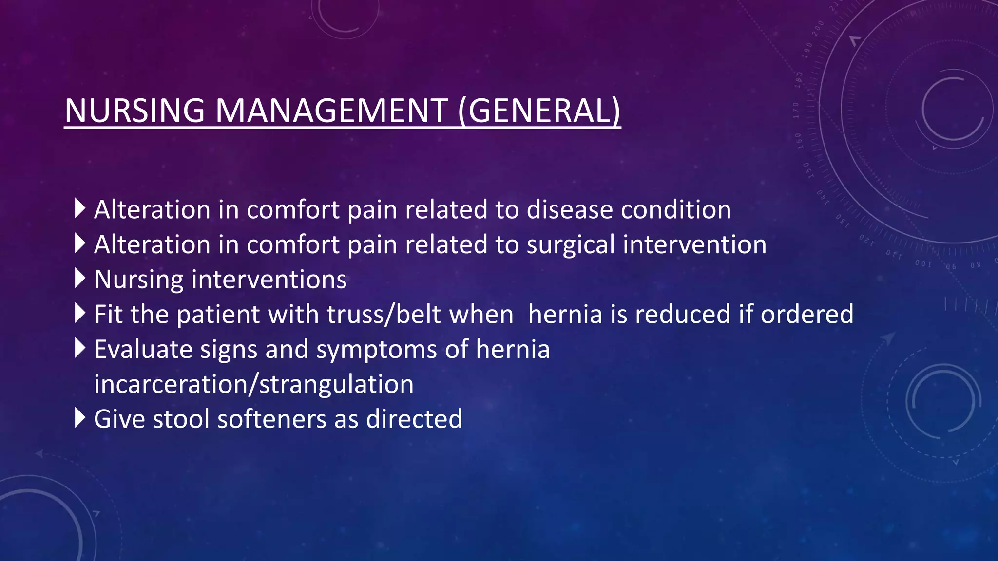 NURSING MANAGEMENT (GENERAL)
 Alteration in comfort pain related to disease condition
 Alteration in comfort pain related to surgical intervention
 Nursing interventions
 Fit the patient with truss/belt when hernia is reduced if ordered
 Evaluate signs and symptoms of hernia
incarceration/strangulation
 Give stool softeners as directed

 