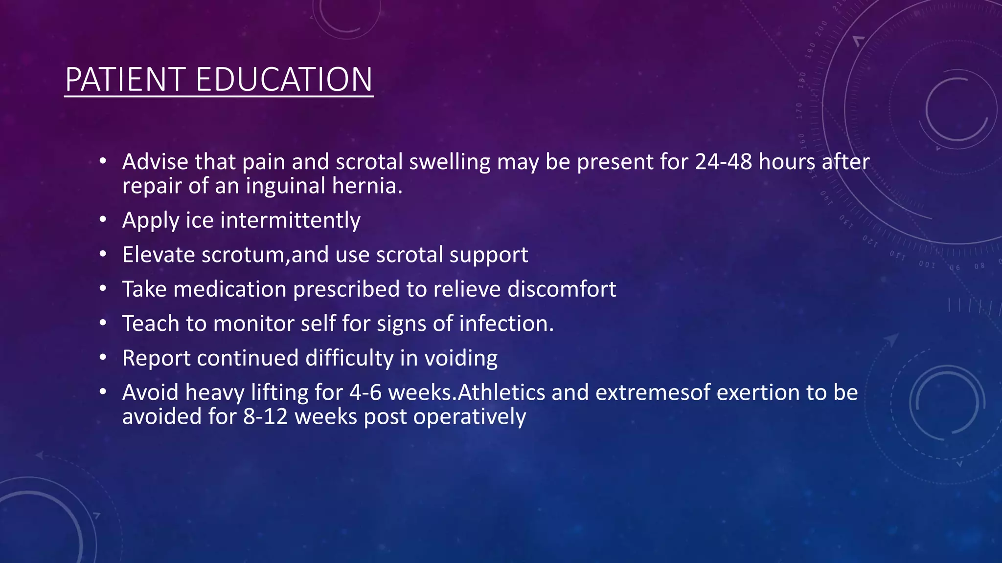 PATIENT EDUCATION
• Advise that pain and scrotal swelling may be present for 24-48 hours after
repair of an inguinal hernia.
• Apply ice intermittently
• Elevate scrotum,and use scrotal support
• Take medication prescribed to relieve discomfort
• Teach to monitor self for signs of infection.
• Report continued difficulty in voiding
• Avoid heavy lifting for 4-6 weeks.Athletics and extremesof exertion to be
avoided for 8-12 weeks post operatively

 