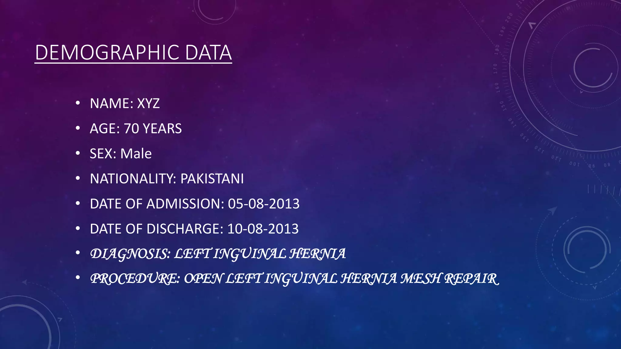 DEMOGRAPHIC DATA
• NAME: XYZ

• AGE: 70 YEARS
• SEX: Male
• NATIONALITY: PAKISTANI

• DATE OF ADMISSION: 05-08-2013
• DATE OF DISCHARGE: 10-08-2013
• DIAGNOSIS: LEFT INGUINAL HERNIA

• PROCEDURE: OPEN LEFT INGUINAL HERNIA MESH REPAIR.

 