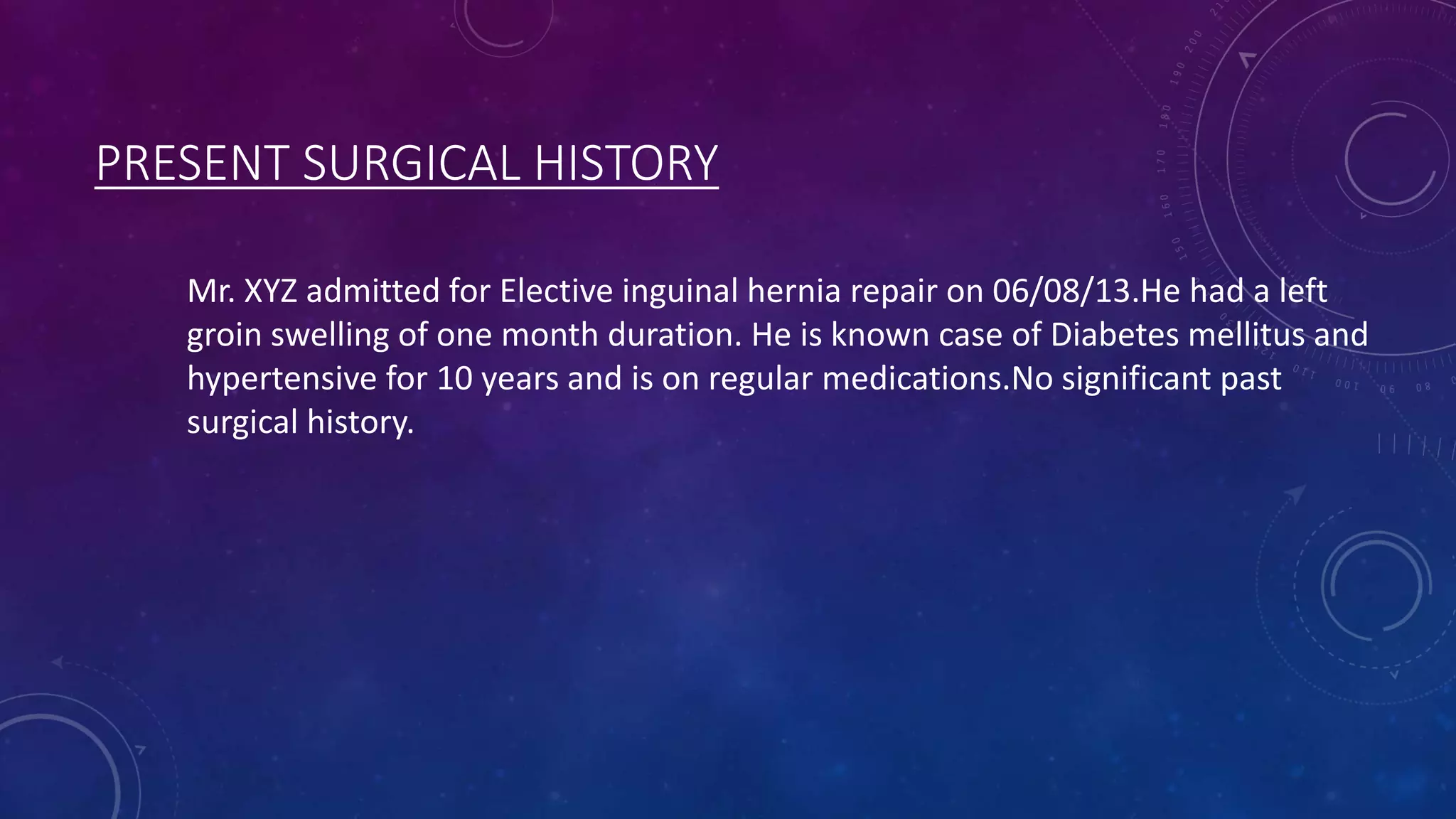 PRESENT SURGICAL HISTORY
Mr. XYZ admitted for Elective inguinal hernia repair on 06/08/13.He had a left
groin swelling of one month duration. He is known case of Diabetes mellitus and
hypertensive for 10 years and is on regular medications.No significant past
surgical history.

 