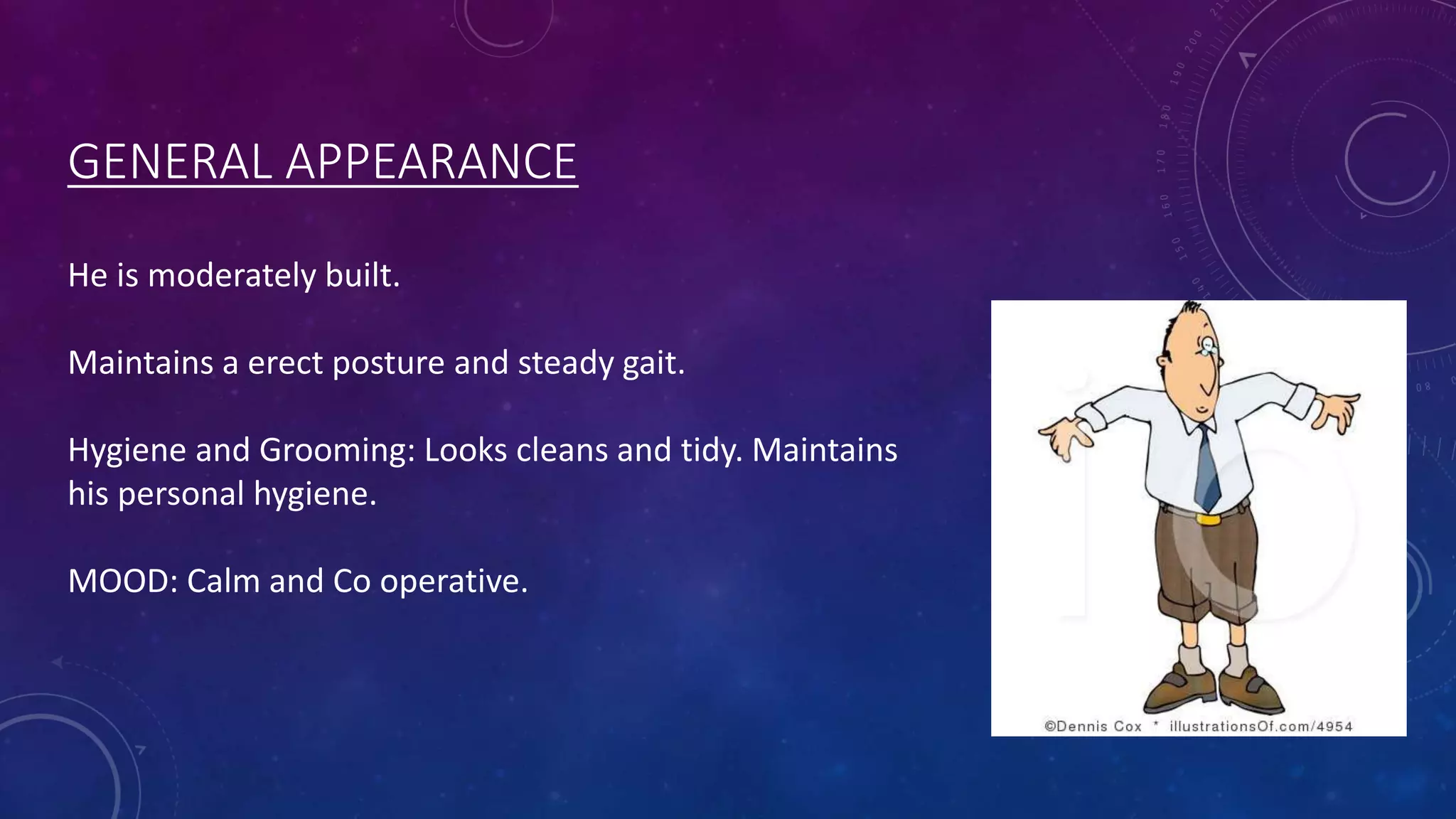 GENERAL APPEARANCE
He is moderately built.
Maintains a erect posture and steady gait.
Hygiene and Grooming: Looks cleans and tidy. Maintains
his personal hygiene.
MOOD: Calm and Co operative.

 