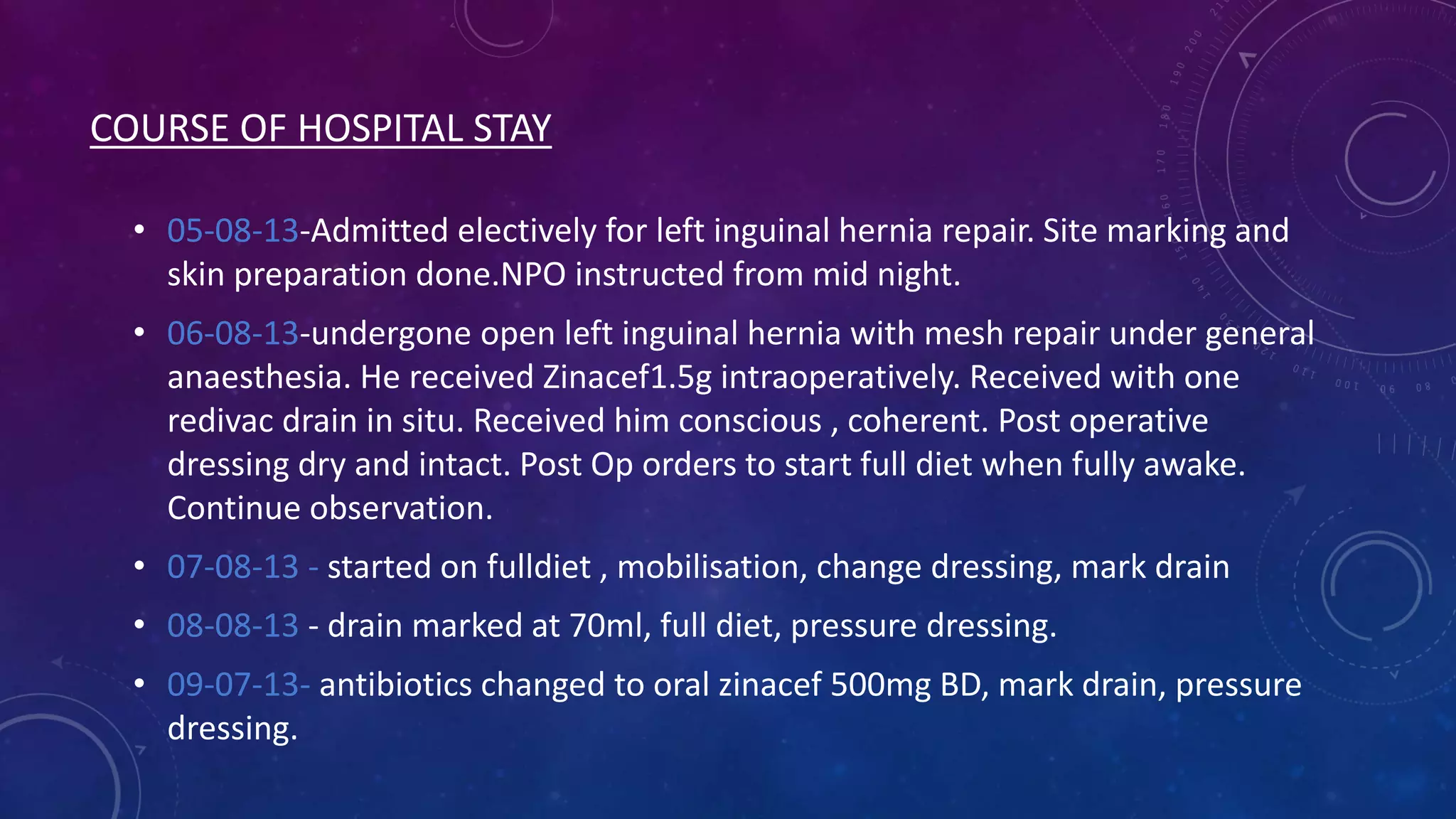 COURSE OF HOSPITAL STAY
• 05-08-13-Admitted electively for left inguinal hernia repair. Site marking and
skin preparation done.NPO instructed from mid night.
• 06-08-13-undergone open left inguinal hernia with mesh repair under general
anaesthesia. He received Zinacef1.5g intraoperatively. Received with one
redivac drain in situ. Received him conscious , coherent. Post operative
dressing dry and intact. Post Op orders to start full diet when fully awake.
Continue observation.
• 07-08-13 - started on fulldiet , mobilisation, change dressing, mark drain
• 08-08-13 - drain marked at 70ml, full diet, pressure dressing.
• 09-07-13- antibiotics changed to oral zinacef 500mg BD, mark drain, pressure
dressing.

 