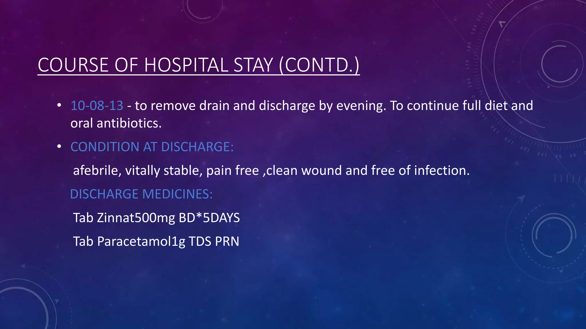 COURSE OF HOSPITAL STAY (CONTD.)
• 10-08-13 - to remove drain and discharge by evening. To continue full diet and
oral antibiotics.

• CONDITION AT DISCHARGE:
afebrile, vitally stable, pain free ,clean wound and free of infection.
DISCHARGE MEDICINES:

Tab Zinnat500mg BD*5DAYS
Tab Paracetamol1g TDS PRN

 