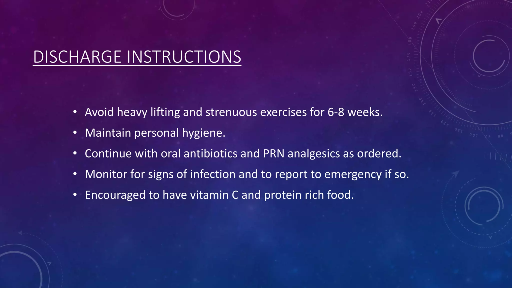 DISCHARGE INSTRUCTIONS
• Avoid heavy lifting and strenuous exercises for 6-8 weeks.

• Maintain personal hygiene.
• Continue with oral antibiotics and PRN analgesics as ordered.
• Monitor for signs of infection and to report to emergency if so.
• Encouraged to have vitamin C and protein rich food.

 