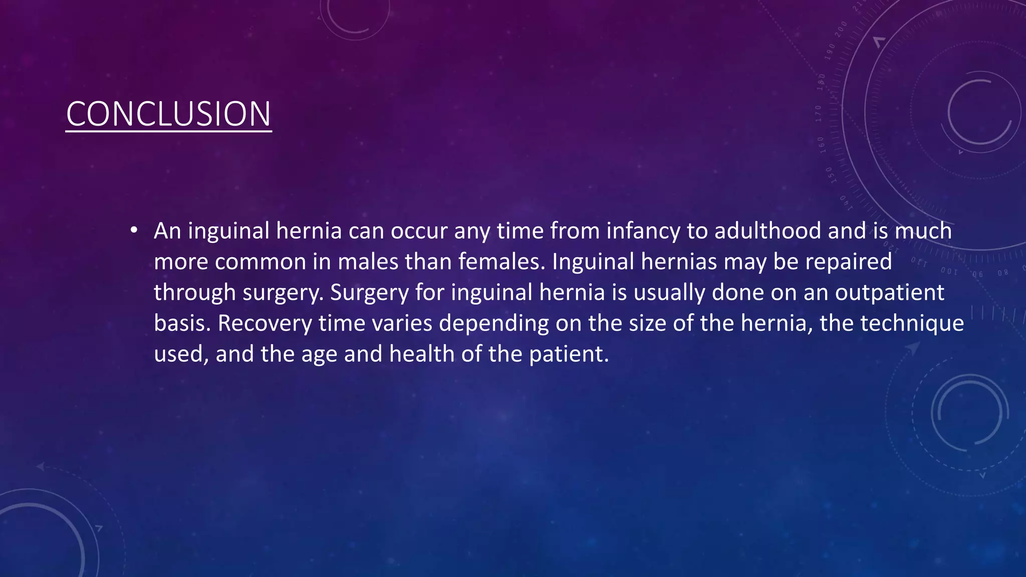 CONCLUSION
• An inguinal hernia can occur any time from infancy to adulthood and is much
more common in males than females. Inguinal hernias may be repaired
through surgery. Surgery for inguinal hernia is usually done on an outpatient
basis. Recovery time varies depending on the size of the hernia, the technique
used, and the age and health of the patient.

 